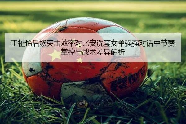 王祉怡后场突击效率对比安洗莹女单强强对话中节奏掌控与战术差异解析